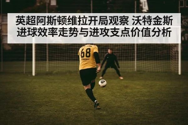 英超阿斯顿维拉开局观察 沃特金斯进球效率走势与进攻支点价值分析