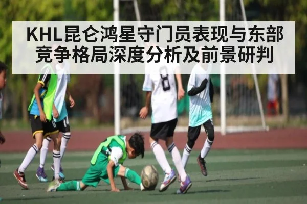 KHL昆仑鸿星守门员表现与东部竞争格局深度分析及前景研判