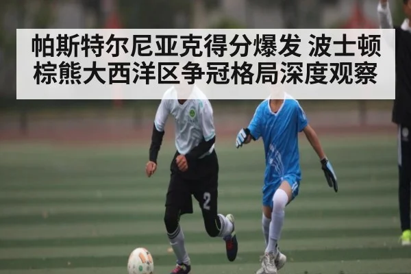 帕斯特尔尼亚克得分爆发 波士顿棕熊大西洋区争冠格局深度观察