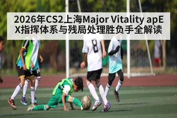 2026年CS2上海Major Vitality apEX指挥体系与残局处理胜负手全解读